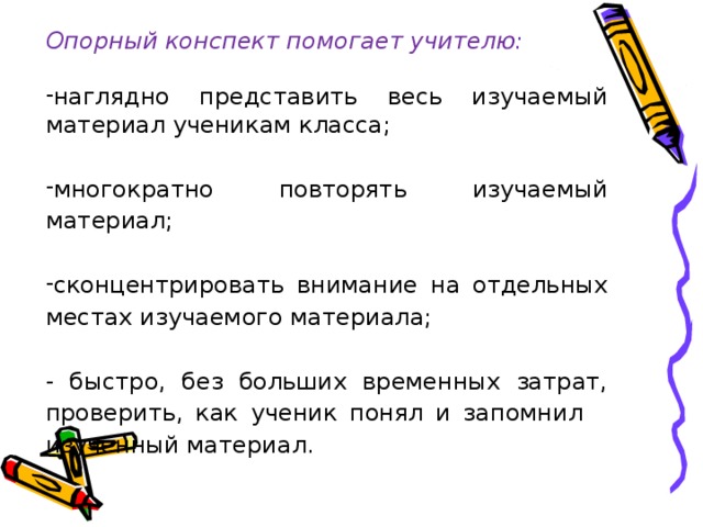 Опорный конспект помогает учителю: наглядно представить весь изучаемый материал ученикам класса; многократно повторять изучаемый материал; сконцентрировать внимание на отдельных местах изучаемого материала; - быстро, без больших временных затрат, проверить, как ученик понял и запомнил изученный материал. 