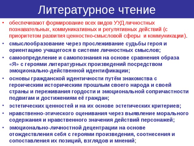 Литературное чтение обеспечивают формирование всех видов УУД личностных познавательных, коммуникативных и регулятивных действий (с приоритетом развития ценностно-смысловой сферы и коммуникации) . смыслообразование через прослеживание судьбы героя и ориентацию учащегося в системе личностных смыслов; самоопределение и самопознания на основе сравнения образа «Я» с героями литературных произведений посредством эмоционально-действенной идентификации; основы гражданской идентичности путём знакомства с героическим историческим прошлым своего народа и своей страны и переживания гордости и эмоциональной сопричастности подвигам и достижениям её граждан; эстетических ценностей и на их основе эстетических критериев; нравственно-этического оценивания через выявление морального содержания и нравственного значения действий персонажей; эмоционально-личностной децентрации на основе отождествления себя с героями произведения, соотнесения и сопоставления их позиций, взглядов и мнений ; 