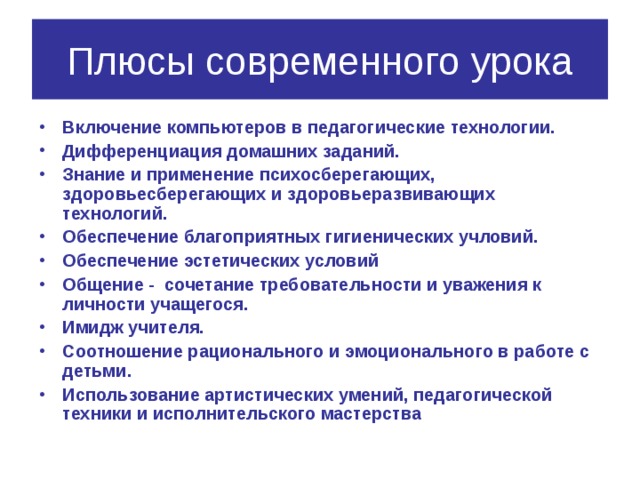 Плюсы современного урока Включение компьютеров в педагогические технологии. Дифференциация домашних заданий. Знание и применение психосберегающих, здоровьесберегающих и здоровьеразвивающих технологий. Обеспечение благоприятных гигиенических учловий. Обеспечение эстетических условий Общение - сочетание требовательности и уважения к личности учащегося. Имидж учителя. Соотношение рационального и эмоционального в работе с детьми. Использование артистических умений, педагогической техники и исполнительского мастерства 