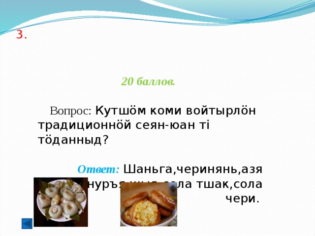 3.    20 баллов.   Вопрос: Кутшöм коми войтырлöн традиционнöй сеян-юан ті тöданныд?   Ответ: Шаньга,черинянь,азя шыд,нуръя шыд,сола тшак,сола чери.  