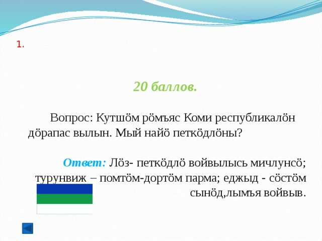  1.   20 баллов.   Вопрос: Кутшöм рöмъяс Коми республикалöн дöрапас вылын. Мый найö петкöдлöны? Ответ: Лöз- петкöдлö войвылысь мичлунсö; турунвиж – помтöм-дортöм парма; еджыд - сöстöм сынöд,лымъя войвыв.  
