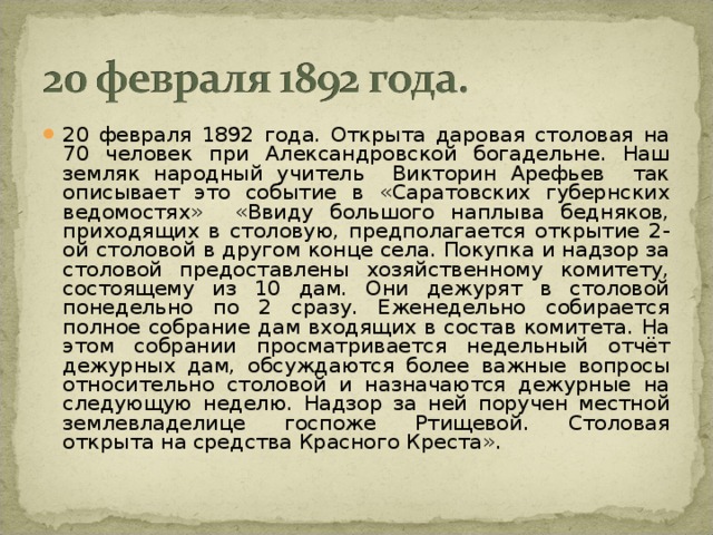 20 февраля 1892 года. Открыта даровая столовая на 70 человек при Александровской богадельне. Наш земляк народный учитель Викторин Арефьев так описывает это событие в «Саратовских губернских ведомостях» «Ввиду большого наплыва бедняков, приходящих в столовую, предполагается открытие 2-ой столовой в другом конце села. Покупка и надзор за столовой предоставлены хозяйственному комитету, состоящему из 10 дам. Они дежурят в столовой понедельно по 2 сразу. Еженедельно собирается полное собрание дам входящих в состав комитета. На этом собрании просматривается недельный отчёт дежурных дам, обсуждаются более важные вопросы относительно столовой и назначаются дежурные на следующую неделю. Надзор за ней поручен местной землевладелице госпоже Ртищевой. Столовая открыта на средства Красного Креста».  