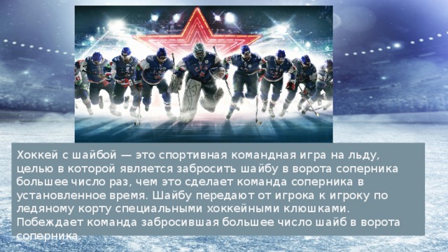 Хоккей с шайбой — это спортивная командная игра на льду, целью в которой является забросить шайбу в ворота соперника большее число раз, чем это сделает команда соперника в установленное время. Шайбу передают от игрока к игроку по ледяному корту специальными хоккейными клюшками. Побеждает команда забросившая большее число шайб в ворота соперника. 