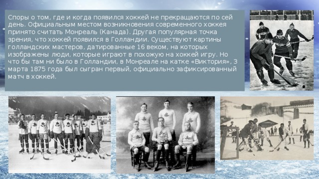 Споры о том, где и когда появился хоккей не прекращаются по сей день. Официальным местом возникновения современного хоккея принято считать Монреаль (Канада). Другая популярная точка зрения, что хоккей появился в Голландии. Существуют картины голландских мастеров, датированные 16 веком, на которых изображены люди, которые играют в похожую на хоккей игру. Но что бы там ни было в Голландии, в Монреале на катке «Виктория», 3 марта 1875 года был сыгран первый, официально зафиксированный матч в хоккей. 