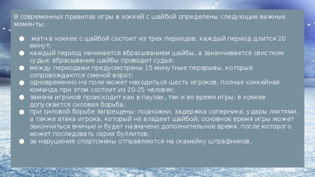 В современных правилах игры в хоккей с шайбой определены следующие важные моменты:  матч в хоккее с шайбой состоит из трех периодов, каждый период длится 20 минут; каждый период начинается вбрасыванием шайбы, а заканчивается свистком судьи; вбрасывание шайбы проводит судья; между периодами предусмотрены 15 минутные перерывы, которые сопровождаются сменой ворот; одновременно на поле может находиться шесть игроков, полная хоккейная команда при этом состоит из 20-25 человек; замена игроков происходит как в паузах, так и во время игры; в хоккее допускается силовая борьба; при силовой борьбе запрещены: подножки, задержка соперника, удары локтями, а также атака игрока, который не владеет шайбой; основное время игры может закончиться вничью и будет назначено дополнительное время, после которого может последовать серия буллитов; за нарушения спортсмены отправляются на скамейку штрафников. 