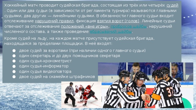 Хоккейный матч проводит судейская бригада, состоящая из трёх или четырёх судей . Один или два судьи (в зависимости от регламента турнира) называются главными судьями, два других — линейными судьями. В обязанности главного судьи входит отслеживание нарушений правил , фиксация взятия ворот (голов) . Линейные судьи отвечают за отслеживание положений «вне игры» , пробросов шайбы , нарушений численного состава, а также проведение вбрасываний шайбы . Кроме судей на льду, на каждом матче присутствует судейская бригада, находящаяся за пределами площадки. В неё входят: двое судей за воротами (при наличии одного главного судьи) один секретарь и до двух помощников секретаря один судья-хронометрист один судья-информатор один судья видеоповтора двое судей на скамейке штрафников 