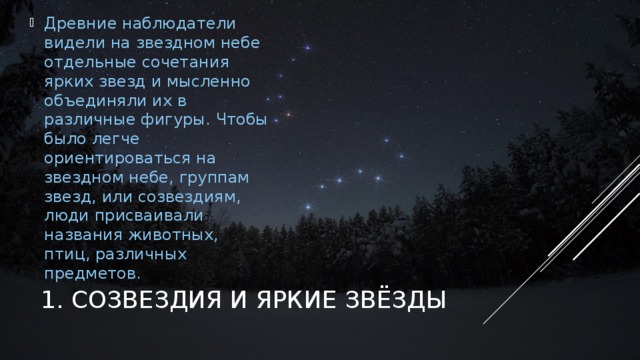 Древние наблюдатели видели на звездном небе отдельные сочетания ярких звезд и мысленно объединяли их в различные фигуры. Чтобы было легче ориентироваться на звездном небе, группам звезд, или созвездиям, люди присваивали названия животных, птиц, различных предметов. На первый взгляд, несложно объединить звезды на небосводе в легко узнаваемые образы, как это делали древние, ведь невозможно не заметить в скоплении звезд в северном направлении образ большого ковша. Это — созвездие Большой Медведицы. Выбрав его в качестве точки отсчета, можно обнаружить множество других образов, следуя по воображаемым линиям и соединениям. Безусловно, мы знаем, что форма созвездий — не что иное, как проекционная иллюзия, конечно же, мы знаем, что они никаким образом не совпадают с физической реальностью, но ведь созвездия очень удобны и полезны, и нам очень легко ориентироваться на небе. 1. СОЗВЕЗДИЯ И ЯРКИЕ ЗВЁЗДЫ  
