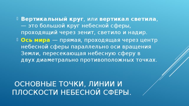 Вертикальный круг , или вертикал светила , — это большой круг небесной сферы, проходящий через зенит, светило и надир. Ось мира — прямая, проходящая через центр небесной сферы параллельно оси вращения Земли, пересекающая небесную сферу в  двух диаметрально противоположных точках.    Основные точки, линии и плоскости небесной сферы. 