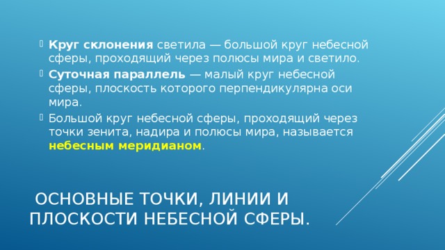 Круг склонения светила — большой круг небесной сферы, проходящий через полюсы мира и светило. Суточная параллель — малый круг небесной сферы, плоскость которого перпендикулярна оси мира. Большой круг небесной сферы, проходящий через точки зенита, надира и полюсы мира, называется небесным меридианом .    Основные точки, линии и плоскости небесной сферы. 