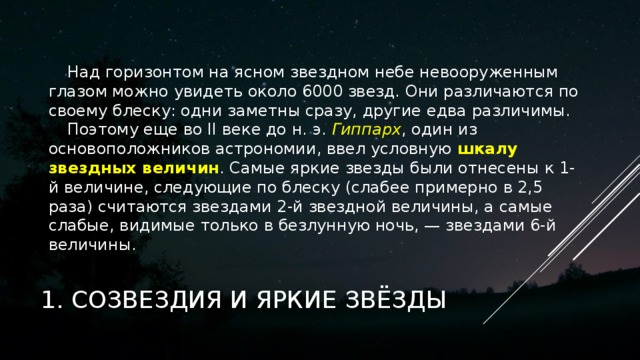 Над горизонтом на ясном звездном небе невооруженным глазом можно увидеть около 6000 звезд. Они различаются по своему блеску: одни заметны сразу, другие едва различимы. Поэтому еще во ІІ веке до н. э. Гиппарх , один из основоположников астрономии, ввел условную шкалу звездных величин . Самые яркие звезды были отнесены к 1-й величине, следующие по блеску (слабее примерно в 2,5 раза) считаются звездами 2-й звездной величины, а самые слабые, видимые только в безлунную ночь, — звездами 6-й величины.   1. СОЗВЕЗДИЯ И ЯРКИЕ ЗВЁЗДЫ 