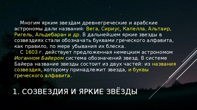 Многим ярким звездам древнегреческие и арабские астрономы дали названия: Вега, Сириус, Капелла, Альтаир, Ригель, Альдебаран и др . В дальнейшем яркие звезды в созвездиях стали обозначать буквами греческого алфавита, как правило, по мере убывания их блеска. С 1603 г. действует предложенная немецким астрономом Иоганном Байером система обозначений звезд. В системе Байера название звезды состоит из двух частей: из названия  созвездия , которому принадлежит звезда, и буквы греческого алфавита .   1. СОЗВЕЗДИЯ И ЯРКИЕ ЗВЁЗДЫ 