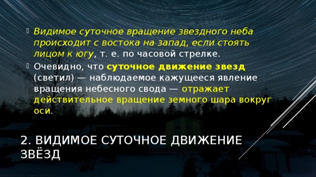 Видимое суточное вращение звездного неба происходит с востока на запад, если стоять лицом к югу , т. е. по часовой стрелке. Очевидно, что суточное движение звезд (светил) — наблюдаемое кажущееся явление вращения небесного свода — отражает действительное вращение земного шара вокруг оси . 2. ВИДИМОЕ СУТОЧНОЕ ДВИЖЕНИЕ ЗВЁЗД 