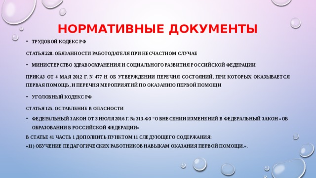 НОРМАТИВНЫЕ ДОКУМЕНТЫ ТРУДОВОЙ КОДЕКС РФ Статья 228. Обязанности работодателя при несчастном случае МИНИСТЕРСТВО ЗДРАВООХРАНЕНИЯ И СОЦИАЛЬНОГО РАЗВИТИЯ  РОССИЙСКОЙ ФЕДЕРАЦИИ  ПРИКАЗ  от 4 мая 2012 г. N 477 н  ОБ УТВЕРЖДЕНИИ ПЕРЕЧНЯ СОСТОЯНИЙ, ПРИ КОТОРЫХ ОКАЗЫВАЕТСЯ ПЕРВАЯ ПОМОЩЬ,  И ПЕРЕЧНЯ МЕРОПРИЯТИЙ ПО ОКАЗАНИЮ ПЕРВОЙ ПОМОЩИ Уголовный кодекс РФ Статья 125. Оставление в опасности Федеральный закон от 3 июля 2016 г. № 313-ФЗ “О внесении изменений в Федеральный закон «Об образовании в Российской Федерации»  в статье 41 часть 1 дополнить пунктом 11 следующего содержания: «11) обучение педагогических работников навыкам оказания первой помощи.».    