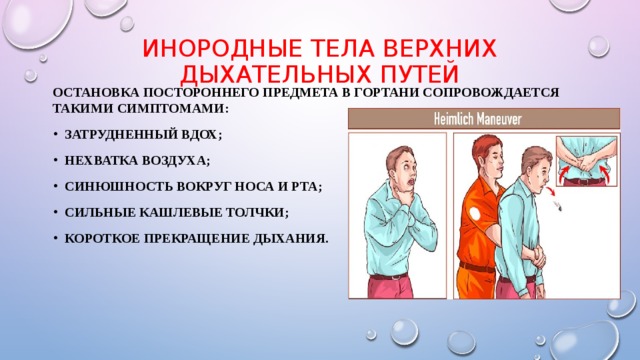 Инородные тела верхних дыхательных путей   Остановка постороннего предмета в гортани сопровождается такими симптомами: затрудненный вдох; нехватка воздуха; синюшность вокруг носа и рта; сильные кашлевые толчки; короткое прекращение дыхания.  