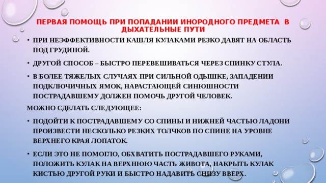 Первая помощь при попадании инородного предмета в дыхательные пути При неэффективности кашля кулаками резко давят на область под грудиной. Другой способ – быстро перевешиваться через спинку стула. В более тяжелых случаях при сильной одышке, западении подключичных ямок, нарастающей синюшности пострадавшему должен помочь другой человек. Можно сделать следующее: Подойти к пострадавшему со спины и нижней частью ладони произвести несколько резких толчков по спине на уровне верхнего края лопаток. Если это не помогло, обхватить пострадавшего руками, положить кулак на верхнюю часть живота, накрыть кулак кистью другой руки и быстро надавить снизу вверх. 