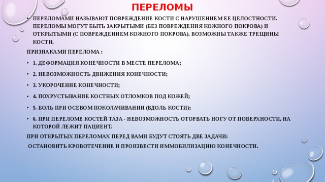 Переломы Переломами называют повреждение кости с нарушением ее целостности. Переломы могут быть закрытыми (без повреждения кожного покрова) и открытыми (с повреждением кожного покрова). Возможны также трещины кости. Признаками перелома : 1. деформация конечности в месте перелома; 2. невозможность движения конечности; 3. укорочение конечности; 4. похрустывание костных отломков под кожей; 5. боль при осевом поколачивании (вдоль кости); 6. при переломе костей таза - невозможность оторвать ногу от поверхности, на которой лежит пациент. При открытых переломах перед Вами будут стоять две задачи:  остановить кровотечение и произвести иммобилизацию конечности.   