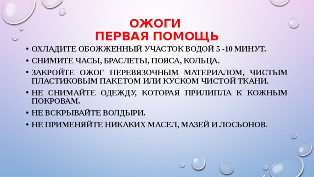 ОЖОГИ  Первая помощь Охладите обожженный участок водой 5 -10 минут. Снимите часы, браслеты, пояса, кольца. Закройте ожог перевязочным материалом, чистым пластиковым пакетом или куском чистой ткани. Не снимайте одежду, которая прилипла к кожным покровам. Не вскрывайте волдыри. Не применяйте никаких масел, мазей и лосьонов . 
