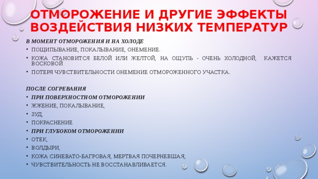 Отморожение и другие эффекты воздействия низких температур В момент отморожения и на холоде пощипывание, покалывание, онемение. кожа становится белой или желтой, на ощупь - очень холодной, кажется восковой потеря чувствительности онемение отмороженного участка.  После согревания  При поверхностном отморожении жжение, покалывание, зуд, покраснение При глубоком отморожении  отек, волдыри, кожа синевато-багровая, мертвая почерневшая, чувствительность не восстанавливается. 