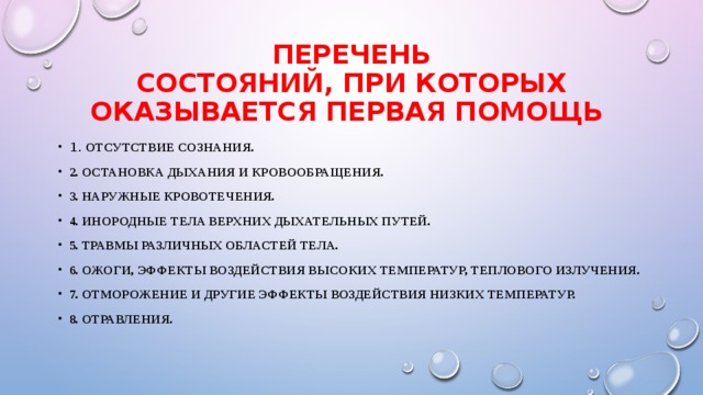 ПЕРЕЧЕНЬ  СОСТОЯНИЙ, ПРИ КОТОРЫХ ОКАЗЫВАЕТСЯ ПЕРВАЯ ПОМОЩЬ 1. Отсутствие сознания. 2. Остановка дыхания и кровообращения. 3. Наружные кровотечения. 4. Инородные тела верхних дыхательных путей. 5. Травмы различных областей тела. 6. Ожоги, эффекты воздействия высоких температур, теплового излучения. 7. Отморожение и другие эффекты воздействия низких температур. 8. Отравления. 