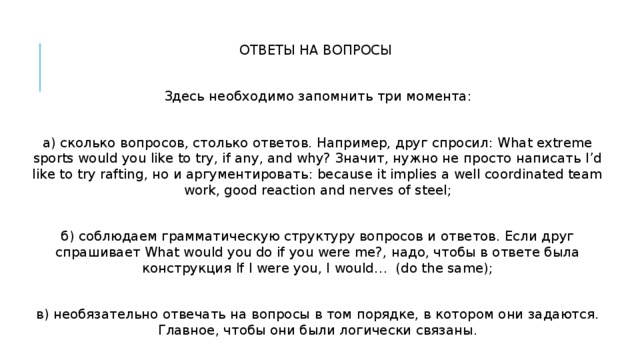 ОТВЕТЫ НА ВОПРОСЫ Здесь необходимо запомнить три момента: а) сколько вопросов, столько ответов. Например, друг спросил: What extreme sports would you like to try, if any, and why? Значит, нужно не просто написать I’d like to try rafting, но и аргументировать: because it implies a well coordinated team work, good reaction and nerves of steel; б) соблюдаем грамматическую структуру вопросов и ответов. Если друг спрашивает What would you do if you were me?, надо, чтобы в ответе была конструкция If I were you, I would… (do the same); в) необязательно отвечать на вопросы в том порядке, в котором они задаются. Главное, чтобы они были логически связаны. 