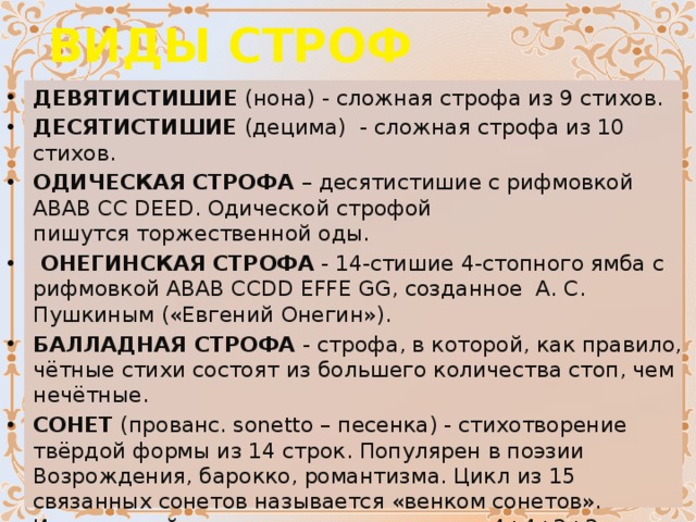 ВИДЫ СТРОФ ДЕВЯТИСТИШИЕ  (нона) - сложная строфа из 9 стихов. ДЕСЯТИСТИШИЕ  (децима)  - сложная строфа из 10 стихов. ОДИЧЕСКАЯ СТРОФА  – десятистишие с рифмовкой АBАB CC DEED. Одической строфой пишутся   торжественной оды.   ОНЕГИНСКАЯ СТРОФА  - 14-стишие 4-стопного ямба с рифмовкой ABAB CCDD EFFE GG, созданное  А. С. Пушкиным («Евгений Онегин»). БАЛЛАДНАЯ СТРОФА  - строфа, в которой, как правило, чётные стихи состоят из большего количества стоп, чем нечётные. СОНЕТ  (прованс. sonetto – песенка) - стихотворение твёрдой формы из 14 строк. Популярен в поэзии Возрождения, барокко, романтизма. Цикл из 15 связанных сонетов называется «венком сонетов».  Итальянский сонет   строится по схеме  «4+4+3+3» Английский сонет строится по схеме – «4+4+4+2». СТРОФОИДЫ  - строфы с различным количеством стихов. Например, чередование 4-стиший с 5-стишиями, 6-стишиями и т.д 