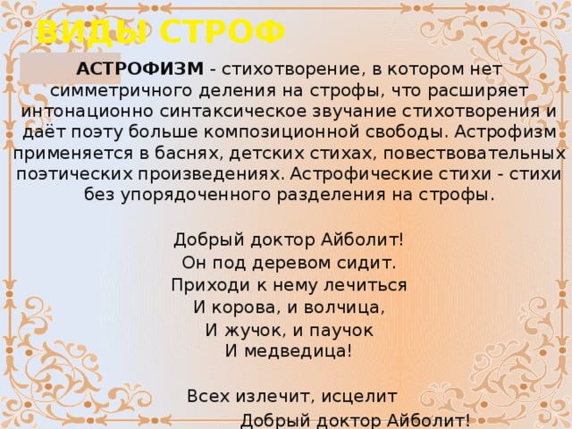 ВИДЫ СТРОФ АСТРОФИЗМ  - стихотворение, в котором нет симметричного деления на строфы, что расширяет интонационно синтаксическое звучание стихотворения и даёт поэту больше композиционной свободы. Астрофизм применяется в баснях, детских стихах, повествовательных поэтических произведениях. Астрофические стихи - стихи без упорядоченного разделения на строфы. Добрый доктор Айболит! Он под деревом сидит. Приходи к нему лечиться И корова, и волчица, И жучок, и паучок  И медведица!        Всех излечит, исцелит  Добрый доктор Айболит!   (К. Чуковский)                   
