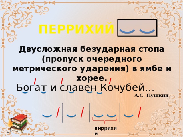 ПЕРРИХИЙ Двусложная безударная стопа (пропуск очередного метрического ударения) в ямбе и хорее. Богат и славен Кочубей… А.С. Пушкин пиррихий 