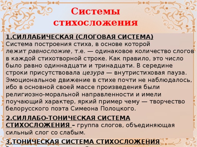 Системы стихосложения 1.СИЛЛАБИЧЕСКАЯ (СЛОГОВАЯ СИСТЕМА)  Система построения стиха, в основе которой лежит  равносложие , т.е. — одинаковое количество слогов в каждой стихотворной строке. Как правило, это число было равно одиннадцати и тринадцати. В середине строки присутствовала  цезура  — внутристиховая пауза. Эмоциональное движение в стихе почти не наблюдалось, ибо в основной своей массе произведения были религиозно-моральной направленности и имели поучающий характер, яркий пример чему — творчество белорусского поэта Симеона Полоцкого. 2.СИЛЛАБО-ТОНИЧЕСКАЯ СИСТЕМА СТИХОСЛОЖЕНИЯ – группа слогов, объединяющая сильный слог со слабым.   3.ТОНИЧЕСКАЯ СИСТЕМА СТИХОСЛОЖЕНИЯ  В тоническом стихе устойчиво постоянное число ударных слогов, количество безударных колеблется.  