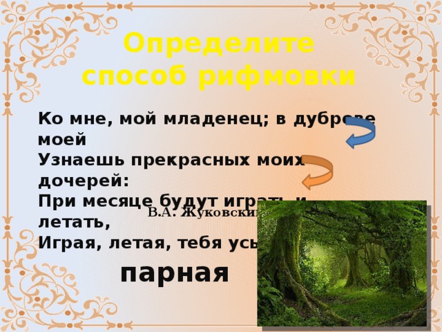 Определите способ рифмовки Ко мне, мой младенец; в дуброве моей  Узнаешь прекрасных моих дочерей:  При месяце будут играть и летать,  Играя, летая, тебя усыплять. В.А. Жуковский парная 