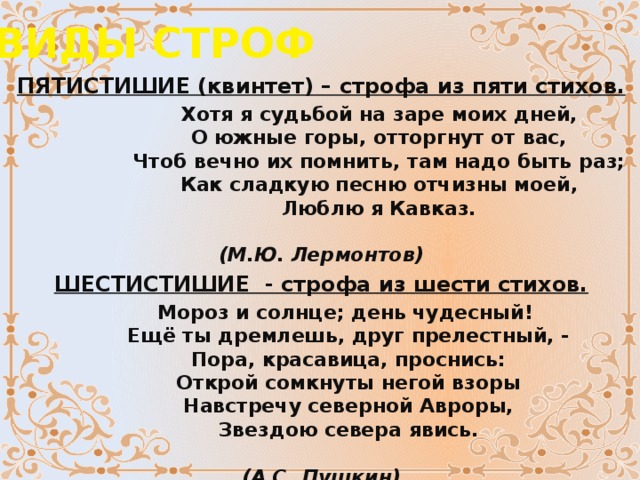 ВИДЫ СТРОФ ПЯТИСТИШИЕ (квинтет) – строфа из пяти стихов.                    Хотя я судьбой на заре моих дней,                   О южные горы, отторгнут от вас,                   Чтоб вечно их помнить, там надо быть раз;                   Как сладкую песню отчизны моей,                   Люблю я Кавказ.                                                  (М.Ю. Лермонтов) ШЕСТИСТИШИЕ  - строфа из шести стихов.         Мороз и солнце; день чудесный!          Ещё ты дремлешь, друг прелестный, -          Пора, красавица, проснись:          Открой сомкнуты негой взоры          Навстречу северной Авроры,          Звездою севера явись.                                     (А.С. Пушкин) Шестистишие с рифмовкой АВАВАВ - СЕКСТИНА.   