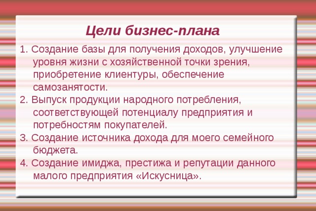 Цели бизнес-плана 1. Создание базы для получения доходов, улучшение уровня жизни с хозяйственной точки зрения, приобретение клиентуры, обеспечение самозанятости. 2. Выпуск продукции народного потребления, соответствующей потенциалу предприятия и потребностям покупателей. 3. Создание источника дохода для моего семейного бюджета. 4. Создание имиджа, престижа и репутации данного малого предприятия «Искусница». 