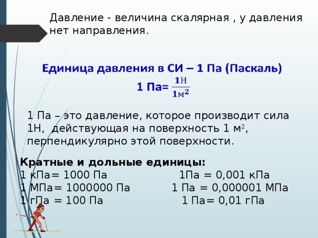 Давление - величина скалярная , у давления нет направления.   1 Па – это давление, которое производит сила 1Н, действующая на поверхность 1 м 2 , перпендикулярно этой поверхности. Кратные и дольные единицы: 1 кПа= 1000 Па 1Па = 0,001 кПа 1 МПа= 1000000 Па 1 Па = 0,000001 МПа 1 гПа = 100 Па 1 Па= 0,01 гПа 