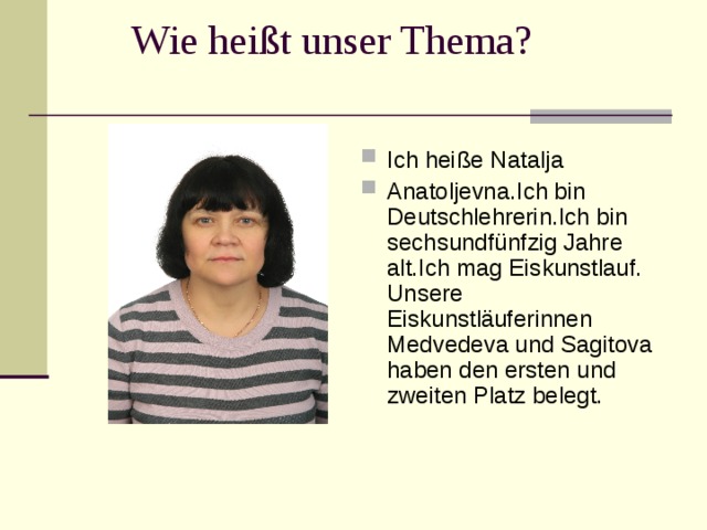  Wie hei ßt unser Thema? Ich hei ße Natalja Anatoljevna.Ich bin Deutschlehrerin.Ich bin sechsundfünfzig Jahre alt.Ich mag Eiskunstlauf. U nsere Eiskunstläuferinnen Med v ede va und S agito va  haben den ersten und zweiten Platz belegt.  