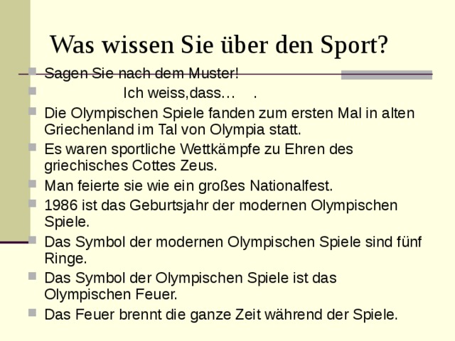 Was wissen Sie über den Sport? Sagen Sie nach dem Muster!  Ich weiss,dass… . Die Olympischen Spiele fanden zum ersten Mal in alten Griechenland im Tal von Olympia statt. Es waren sportliche Wettk ämpfe zu Ehren des griechisches Cottes Zeus. Man feierte sie wie ein großes Nationalfest. 1986 ist das Geburtsjahr der modernen Olympischen Spiele. Das Symbol der modernen Olympischen Spiele sind fünf Ringe. Das Symbol der Olympischen Spiele ist das Olympischen Feuer. Das Feuer brennt die ganze Zeit während der Spiele. 