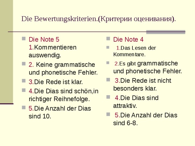Die Bewertungskriterien. (Критерии оценивания). Die Note 5  1. Kommentieren auswendig. 2. Keine grammatische und phonetische Fehler. 3. Die Rede ist klar. 4. Die Dias sind sch ön,in richtiger Reihnefolge. 5. Die Anzahl der Dias sind 10. Die Note 4   1. Das Lesen der Kommentare.  2. Es gibt grammatische und phonetische Fehler.  3. Die Rede ist nicht besonders klar.  4. Die Dias sind attraktiv.  5. Die Anzahl der Dias sind 6-8.  