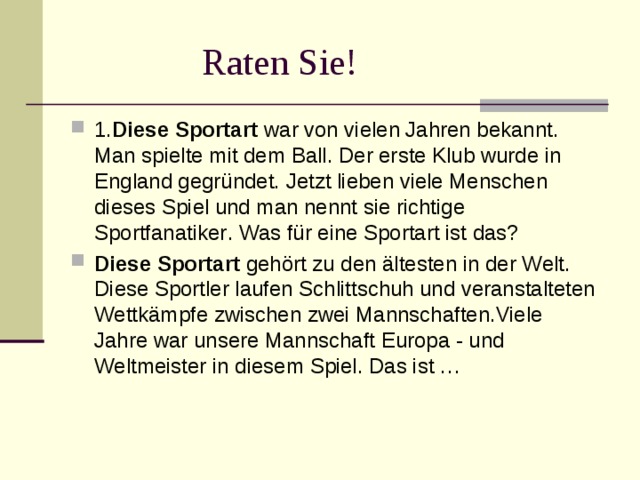  Raten Sie! 1. Diese Sportart  war von vielen Jahren bekannt. Man spielte mit dem Ball. Der erste Klub wurde in England gegründet. Jetzt lieben viele Menschen dieses Spiel und man nennt sie richtige Sportfanatiker . Was für eine Sportart ist das? Diese Sportart  gehört zu den ältesten in der Welt. Diese Sportler laufen Schlittschuh und veranstalteten Wettkämpfe zwischen zwei Mannschaften.Viele Jahre war unsere Mannschaft Europa - und Weltmeister in diesem Spiel. Das ist … 