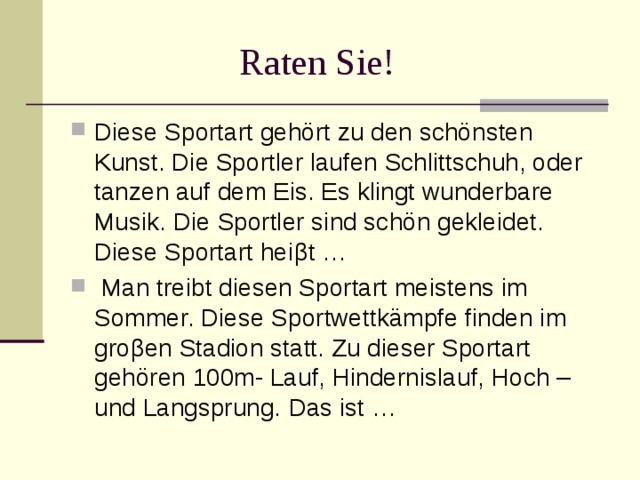  Raten Sie! Diese Sportart gehört zu den schönsten Kunst. Die Sportler laufen Schlittschuh, oder tanzen auf dem Eis. Es klingt wunderbare Musik. Die Sportler sind schön gekleidet. Diese Sportart hei β t …  Man treibt diesen Sportart meistens im Sommer. Diese Sportwettkämpfe finden im gro β en Stadion statt. Zu dieser Sportart gehören 100m- Lauf, Hindernislauf, Hoch – und Langsprung. Das  ist … 