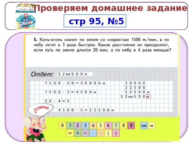 Проверяем домашнее задание  стр 95, №5 Р ешени е . 1 )  1 5 0 0   ∙   2 0  =  3 0  00 0  (м )  —  п у т ь  п о  з е м л е 2 )  1 5 0 0 ∙   3  =  4 5 0 0  ( м / ми н )  —  с к о рос т ь  п о л е т а 3 )  2 0  :  4  =  5  ( ми н )  —  вр е м я  п о л е т а 4 )  4 5 0 0 ∙  5  =  2 2  5 0 0  (м )  —  п у т ь  п о  н е б у 5 )  3 0  00 0  +  2 2  5 0 0  =  5 2  5 0 0  (м )  —  д ли н а  в с е г о  п у т и О т в е т .  5 2  к м  5 0 0  м . 