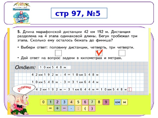  стр 97, №5 1 - й  с п ос о б 1 )  4 2  1 9 2  :  4  =  1 0  54 8  (м )  —  д ли н а  о д но г о  э т а п а 2 )  1 0  54 8 ∙   3  =  3 1  6 4 4  (м )  —  д ли н а  т р ех  э т а по в 3 )  4 2  1 9 2  –  3 1  6 4 4  =  1 0  54 8  (м )  —  ост а л о с ь  п роб е ж а т ь  2 - й  с п ос о б Т а к  к а к  б е гу н  п роб е ж ал  т р и  э т а п а ,  т о е м у  ост а  л о с ь  п роб е ж а т ь  е щ е  о ди н  э т а п . 4 2  к м  1 9 2  м  =  4 2  1 9 2  м 4 2  1 9 2  :  4  =  1 0  54 8  (м )  —  д ли н а  о д но г о  э т а п а О т в е т .  О ст ал о сь  п роб е ж а т ь  1 0  к м  54 8  м . 