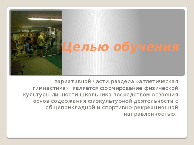  Целью обучения вариативной части  раздела «атлетическая гимнастика» является формирование физической культуры личности школьника посредством освоения основ содержания физкультурной деятельности с общеприкладной и спортивно-рекреационной направленностью.  