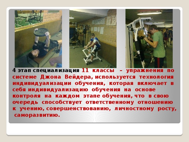 4 этап специализация 11 классы – упражнения по системе Джона Вейдера, используется технология индивидуализации обучения, которая включает в себя индивидуализацию обучения на основе контроля на каждом этапе обучения, что в свою очередь способствует ответственному отношению к учению, совершенствованию, личностному росту, саморазвитию.   
