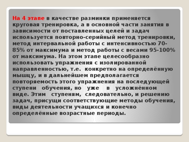На 4 этапе в качестве разминки применяется круговая тренировка, а в основной части занятия в зависимости от поставленных целей и задач используется повторно-серийный метод тренировки, метод интервальной работы с интенсивностью 70- 85% от максимума и метод работы с весами 95-100% от максимума. На этом этапе целесообразно использовать упражнения с изолированной направленностью, т.е. конкретно на определённую мышцу, и в дальнейшем предполагается повторяемость этого упражнения на последующей ступени обучения, но уже в усложнённом виде. Этим ступеням, следовательно, и решению задач, присущи соответствующие методы обучения, виды деятельности учащихся и конечно определённые возрастные периоды.   