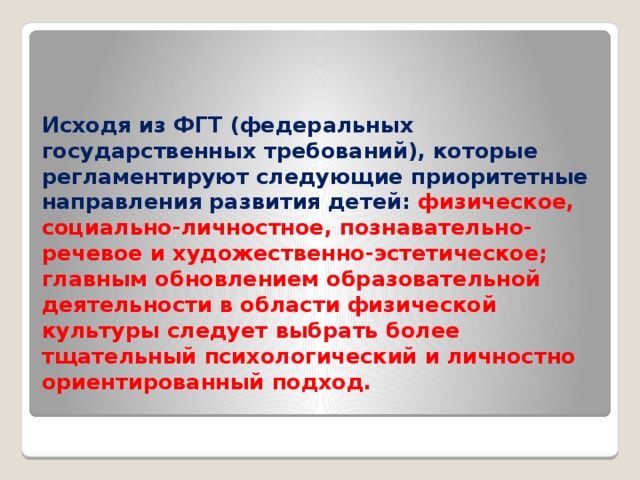Исходя из ФГТ (федеральных государственных требований), которые регламентируют следующие приоритетные направления развития детей: физическое, социально-личностное, познавательно-речевое и художественно-эстетическое; главным обновлением образовательной деятельности в области физической культуры следует выбрать более тщательный психологический и личностно ориентированный подход.   