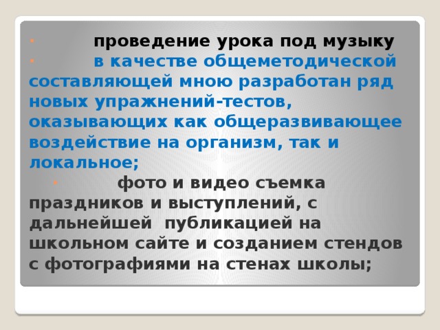 ·          проведение урока под музыку  ·          в качестве общеметодической составляющей мною разработан ряд новых упражнений-тестов, оказывающих как общеразвивающее воздействие на организм, так и локальное;  ·          фото и видео съемка праздников и выступлений, с дальнейшей публикацией на школьном сайте и созданием стендов с фотографиями на стенах школы;   