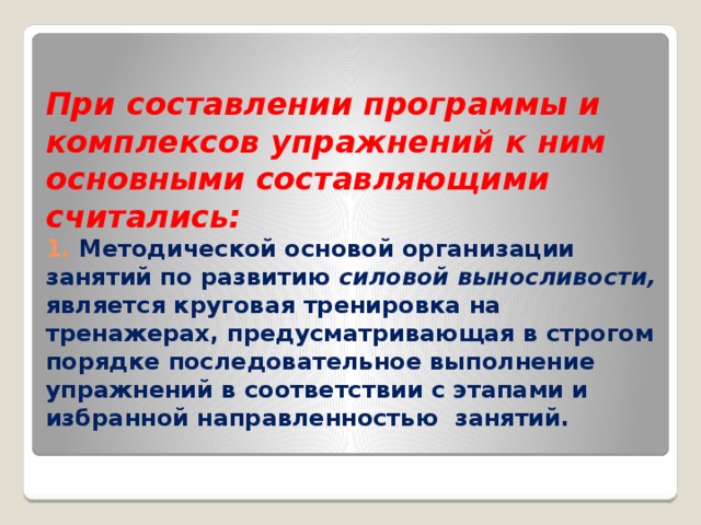 При составлении программы и комплексов упражнений к ним основными составляющими считались:  1. Методической основой организации занятий по развитию силовой выносливости, является круговая тренировка на тренажерах, предусматривающая в строгом порядке последовательное выполнение упражнений в соответствии с этапами и избранной направленностью занятий.   