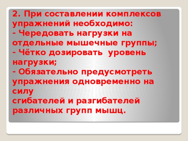 2. При составлении комплексов упражнений необходимо:  - Чередовать нагрузки на отдельные мышечные группы;  - Чётко дозировать уровень нагрузки;  - Обязательно предусмотреть упражнения одновременно на силу  сгибателей и разгибателей различных групп мышц.   