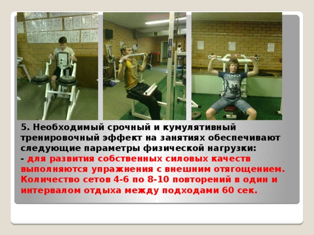 5. Необходимый срочный и кумулятивный тренировочный эффект на занятиях обеспечивают следующие параметры физической нагрузки:  - для развития собственных силовых качеств выполняются упражнения с внешним отягощением. Количество сетов 4-6 по 8-10 повторений в один и интервалом отдыха между подходами 60 сек.    