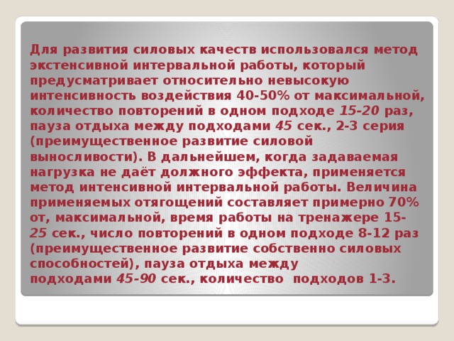 Для развития силовых качеств использовался метод экстенсивной интервальной работы, который предусматривает относительно невысокую интенсивность воздействия 40-50% от максимальной, количество повторений в одном подходе 15-20 раз, пауза отдыха между подходами 45 сек., 2-3 серия (преимущественное развитие силовой выносливости). В дальнейшем, когда задаваемая нагрузка не даёт должного эффекта, применяется метод интенсивной интервальной работы. Величина применяемых отягощений составляет примерно 70% от, максимальной, время работы на тренажере 15- 25 сек., число повторений в одном подходе 8-12 раз (преимущественное развитие собственно силовых способностей), пауза отдыха между  подходами 45-90 сек., количество подходов 1-3. 
