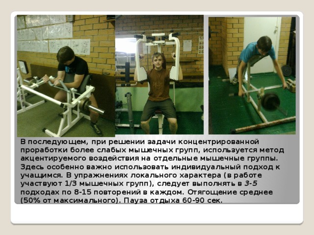 В последующем, при решении задачи концентрированной проработки более слабых мышечных групп, используется метод акцентируемого воздействия на отдельные мышечные группы. Здесь особенно важно использовать индивидуальный подход к учащимся. В упражнениях локального характера (в работе участвуют 1/3 мышечных групп), следует выполнять в 3-5 подходах по 8-15 повторений в каждом. Отягощение среднее (50% от максимального). Пауза отдыха 60-90 сек. 