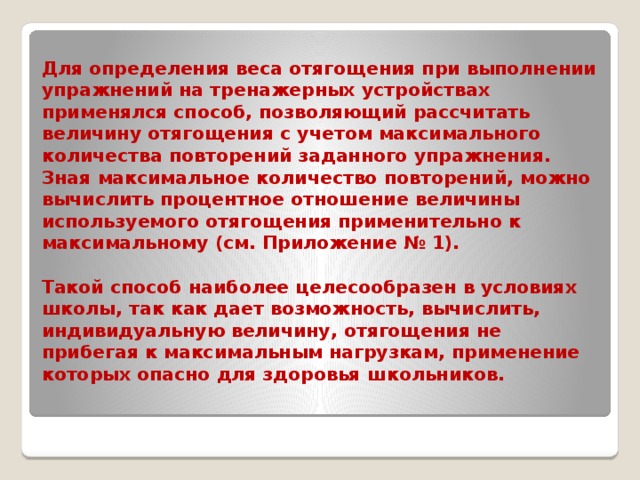 Для определения веса отягощения при выполнении упражнений на тренажерных устройствах применялся способ, позволяющий рассчитать величину отягощения с учетом максимального количества повторений заданного упражнения. Зная максимальное количество повторений, можно вычислить процентное отношение величины используемого отягощения применительно к максимальному (см. Приложение № 1).   Такой способ наиболее целесообразен в условиях школы, так как дает возможность, вычислить, индивидуальную величину, отягощения не прибегая к максимальным нагрузкам, применение которых опасно для здоровья школьников.   